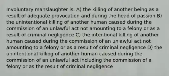 Involuntary manslaughter is: A) the killing of another being as a result of adequate provocation and during the head of passion B) the unintentional killing of another human caused during the commission of an unlawful act not amounting to a felony or as a result of criminal negligence C) the intentional killing of another human caused during the commission of an unlawful act not amounting to a felony or as a result of criminal negligence D) the unintentional killing of another human caused during the commission of an unlawful act including the commission of a felony or as the result of criminal negligence