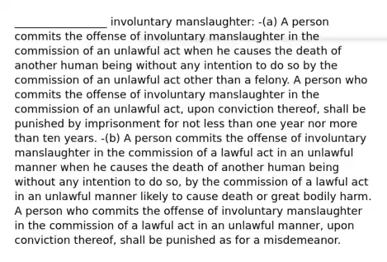 _________________ involuntary manslaughter: -(a) A person commits the offense of involuntary manslaughter in the commission of an unlawful act when he causes the death of another human being without any intention to do so by the commission of an unlawful act other than a felony. A person who commits the offense of involuntary manslaughter in the commission of an unlawful act, upon conviction thereof, shall be punished by imprisonment for not less than one year nor more than ten years. -(b) A person commits the offense of involuntary manslaughter in the commission of a lawful act in an unlawful manner when he causes the death of another human being without any intention to do so, by the commission of a lawful act in an unlawful manner likely to cause death or great bodily harm. A person who commits the offense of involuntary manslaughter in the commission of a lawful act in an unlawful manner, upon conviction thereof, shall be punished as for a misdemeanor.