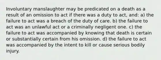 Involuntary manslaughter may be predicated on a death as a result of an omission to act if there was a duty to act, and: a) the failure to act was a breach of the duty of care. b) the failure to act was an unlawful act or a criminally negligent one. c) the failure to act was accompanied by knowing that death is certain or substantially certain from his omission. d) the failure to act was accompanied by the intent to kill or cause serious bodily injury.