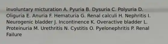 involuntary micturation A. Pyuria B. Dysuria C. Polyuria D. Oliguria E. Anuria F. Hematuria G. Renal calculi H. Nephritis I. Neurogenic bladder J. Incontinence K. Overactive bladder L. Proteinuria M. Urethritis N. Cystitis O. Pyelonephritis P. Renal Failure