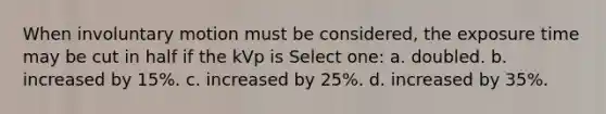 When involuntary motion must be considered, the exposure time may be cut in half if the kVp is Select one: a. doubled. b. increased by 15%. c. increased by 25%. d. increased by 35%.