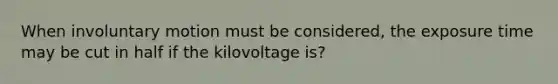 When involuntary motion must be considered, the exposure time may be cut in half if the kilovoltage is?