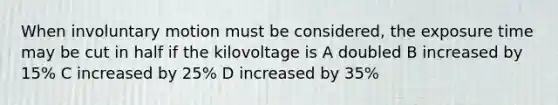 When involuntary motion must be considered, the exposure time may be cut in half if the kilovoltage is A doubled B increased by 15% C increased by 25% D increased by 35%