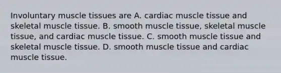 Involuntary <a href='https://www.questionai.com/knowledge/kMDq0yZc0j-muscle-tissue' class='anchor-knowledge'>muscle tissue</a>s are A. cardiac muscle tissue and skeletal muscle tissue. B. smooth muscle tissue, skeletal muscle tissue, and cardiac muscle tissue. C. smooth muscle tissue and skeletal muscle tissue. D. smooth muscle tissue and cardiac muscle tissue.