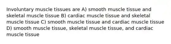 Involuntary muscle tissues are A) smooth muscle tissue and skeletal muscle tissue B) cardiac muscle tissue and skeletal muscle tissue C) smooth muscle tissue and cardiac muscle tissue D) smooth muscle tissue, skeletal muscle tissue, and cardiac muscle tissue