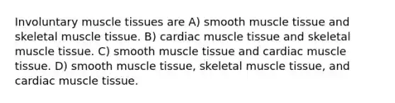 Involuntary muscle tissues are A) smooth muscle tissue and skeletal muscle tissue. B) cardiac muscle tissue and skeletal muscle tissue. C) smooth muscle tissue and cardiac muscle tissue. D) smooth muscle tissue, skeletal muscle tissue, and cardiac muscle tissue.