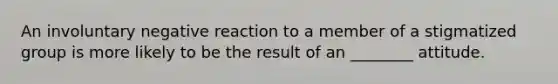 An involuntary negative reaction to a member of a stigmatized group is more likely to be the result of an ________ attitude.