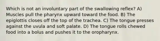 Which is not an involuntary part of the swallowing reflex? A) Muscles pull the pharynx upward toward the food. B) The epiglottis closes off the top of the trachea. C) The tongue presses against the uvula and soft palate. D) The tongue rolls chewed food into a bolus and pushes it to the oropharynx.