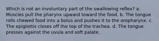 Which is not an involuntary part of the swallowing reflex? a. Muscles pull the pharynx upward toward the food. b. The tongue rolls chewed food into a bolus and pushes it to the oropharynx. c. The epiglottis closes off the top of the trachea. d. The tongue presses against the uvula and soft palate.