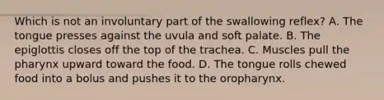 Which is not an involuntary part of the swallowing reflex? A. The tongue presses against the uvula and soft palate. B. The epiglottis closes off the top of the trachea. C. Muscles pull <a href='https://www.questionai.com/knowledge/ktW97n6hGJ-the-pharynx' class='anchor-knowledge'>the pharynx</a> upward toward the food. D. The tongue rolls chewed food into a bolus and pushes it to the oropharynx.