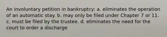 An involuntary petition in bankruptcy: a. eliminates the operation of an automatic stay. b. may only be filed under Chapter 7 or 11. c. must be filed by the trustee. d. eliminates the need for the court to order a discharge