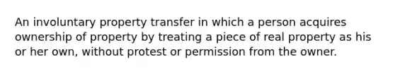 An involuntary property transfer in which a person acquires ownership of property by treating a piece of real property as his or her own, without protest or permission from the owner.