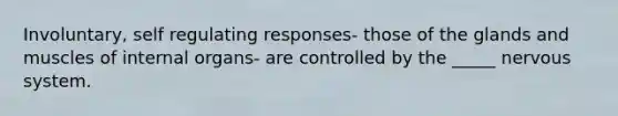 Involuntary, self regulating responses- those of the glands and muscles of internal organs- are controlled by the _____ nervous system.