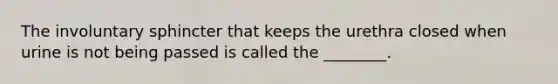 The involuntary sphincter that keeps the urethra closed when urine is not being passed is called the ________.