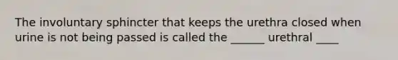 The involuntary sphincter that keeps the urethra closed when urine is not being passed is called the ______ urethral ____