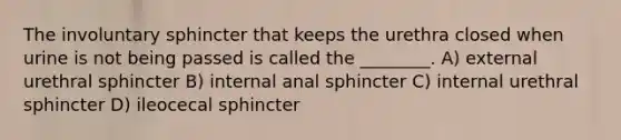 The involuntary sphincter that keeps the urethra closed when urine is not being passed is called the ________. A) external urethral sphincter B) internal anal sphincter C) internal urethral sphincter D) ileocecal sphincter