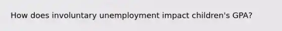 How does involuntary unemployment impact children's GPA?