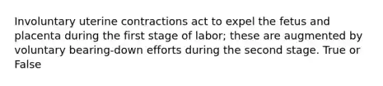 Involuntary uterine contractions act to expel the fetus and placenta during the first stage of labor; these are augmented by voluntary bearing-down efforts during the second stage. True or False