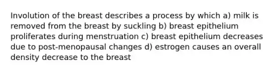 Involution of the breast describes a process by which a) milk is removed from the breast by suckling b) breast epithelium proliferates during menstruation c) breast epithelium decreases due to post-menopausal changes d) estrogen causes an overall density decrease to the breast