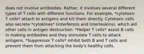 does not involve antibodies. Rather, it involves several different types of T cells with different functions. For example, *cytotoxic T cells* attach to antigens and kill them directly. Cytotoxic cells also secrete *cytokines* (interferons and interleukins), which aid other cells in antigen destruction. *Helper T cells* assist B cells in making antibodies and they stimulate T cells to attack antigens. *Suppressor T cells* inhibit both B and T cells and prevent them from attacking the body's healthy cells.