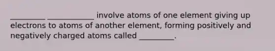 _________ ____________ involve atoms of one element giving up electrons to atoms of another element, forming positively and negatively charged atoms called _________.