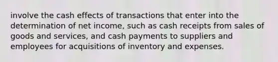 involve the cash effects of transactions that enter into the determination of net income, such as cash receipts from sales of goods and services, and cash payments to suppliers and employees for acquisitions of inventory and expenses.