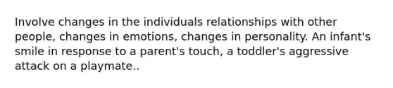 Involve changes in the individuals relationships with other people, changes in emotions, changes in personality. An infant's smile in response to a parent's touch, a toddler's aggressive attack on a playmate..