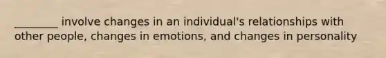 ________ involve changes in an individual's relationships with other people, changes in emotions, and changes in personality