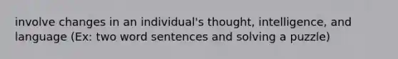 involve changes in an individual's thought, intelligence, and language (Ex: two word sentences and solving a puzzle)