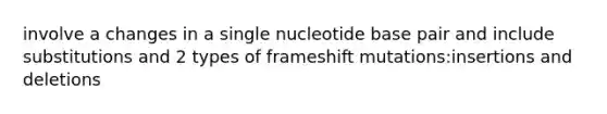 involve a changes in a single nucleotide base pair and include substitutions and 2 types of frameshift mutations:insertions and deletions