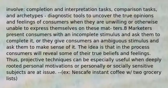 involve: completion and interpretation tasks, comparison tasks, and archetypes - diagnostic tools to uncover the true opinions and feelings of consumers when they are unwilling or otherwise unable to express themselves on these mat- ters.8 Marketers present consumers with an incomplete stimulus and ask them to complete it, or they give consumers an ambiguous stimulus and ask them to make sense of it. The idea is that in the process consumers will reveal some of their true beliefs and feelings. Thus, projective techniques can be especially useful when deeply rooted personal motivations or personally or socially sensitive subjects are at issue. --(ex: Nescafe instant coffee w/ two grocery lists)