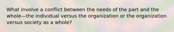 What involve a conflict between the needs of the part and the whole—the individual versus the organization or the organization versus society as a whole?