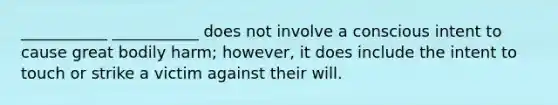 ___________ ___________ does not involve a conscious intent to cause great bodily harm; however, it does include the intent to touch or strike a victim against their will.