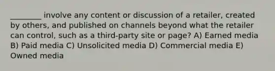 ________ involve any content or discussion of a retailer, created by others, and published on channels beyond what the retailer can control, such as a third-party site or page? A) Earned media B) Paid media C) Unsolicited media D) Commercial media E) Owned media