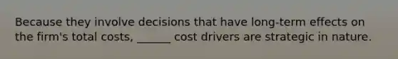 Because they involve decisions that have long-term effects on the firm's total costs, ______ cost drivers are strategic in nature.