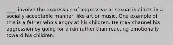 ____ involve the expression of aggressive or sexual instincts in a socially acceptable manner, like art or music. One example of this is a father who's angry at his children. He may channel his aggression by going for a run rather than reacting emotionally toward his children.