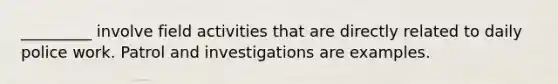 _________ involve field activities that are directly related to daily police work. Patrol and investigations are examples.