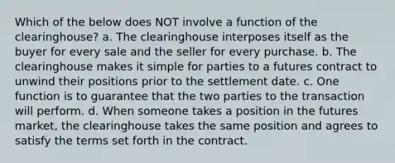 Which of the below does NOT involve a function of the clearinghouse? a. The clearinghouse interposes itself as the buyer for every sale and the seller for every purchase. b. The clearinghouse makes it simple for parties to a futures contract to unwind their positions prior to the settlement date. c. One function is to guarantee that the two parties to the transaction will perform. d. When someone takes a position in the futures market, the clearinghouse takes the same position and agrees to satisfy the terms set forth in the contract.