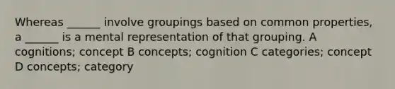 Whereas ______ involve groupings based on common properties, a ______ is a mental representation of that grouping. A cognitions; concept B concepts; cognition C categories; concept D concepts; category