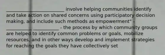 _________________________ involve helping communities identify and take action on shared concerns using participatory decision making, and include such methods as empowerment" -___________ ___________ - the process by which community groups are helped to identify common problems or goals, mobilize resources, and in other ways develop and implement strategies for reaching the goals they have collectively set