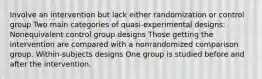 Involve an intervention but lack either randomization or control group Two main categories of quasi-experimental designs: Nonequivalent control group designs Those getting the intervention are compared with a nonrandomized comparison group. Within-subjects designs One group is studied before and after the intervention.