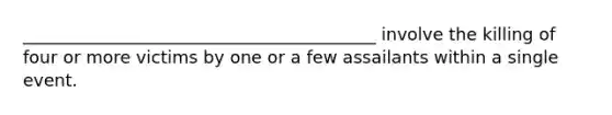 _________________________________________ involve the killing of four or more victims by one or a few assailants within a single event.
