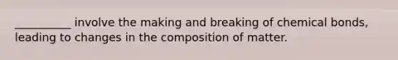 __________ involve the making and breaking of chemical bonds, leading to changes in the composition of matter.