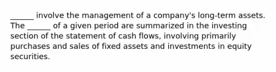 ______ involve the management of a company's long-term assets. The ______ of a given period are summarized in the investing section of the statement of cash flows, involving primarily purchases and sales of fixed assets and investments in equity securities.