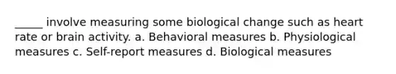 _____ involve measuring some biological change such as heart rate or brain activity. a. Behavioral measures b. Physiological measures c. Self-report measures d. Biological measures