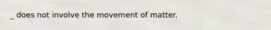 _ does not involve the movement of matter.