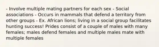 - Involve multiple mating partners for each sex - Social associations - Occurs in mammals that defend a territory from other groups - Ex. African lions; living in a social group facilitates hunting success! Prides consist of a couple of males with many females; males defend females and multiple males mate with multiple females