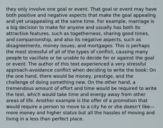 they only involve one goal or event. That goal or event may have both positive and negative aspects that make the goal appealing and yet unappealing at the same time. For example, marriage is a big decision to make for anyone and usually has both its attractive features, such as togetherness, sharing good times, and companionship, and also its negative aspects, such as disagreements, money issues, and mortgages. This is perhaps the most stressful of all of the types of conflict, causing many people to vacillate or be unable to decide for or against the goal or event. The author of this text experienced a very stressful approach-avoidance conflict when deciding to write the book: On the one hand, there would be money, prestige, and the challenge of doing something new. On the other hand, a tremendous amount of effort and time would be required to write the text, which would take time and energy away from other areas of life. Another example is the offer of a promotion that would require a person to move to a city he or she doesn't like—more money and higher status but all the hassles of moving and living in a less than perfect place.