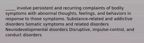 _____ involve persistent and recurring complaints of bodily symptoms with abnormal thoughts, feelings, and behaviors in response to those symptoms. Substance-related and addictive disorders Somatic symptoms and related disorders Neurodevelopmental disorders Disruptive, impulse-control, and conduct disorders