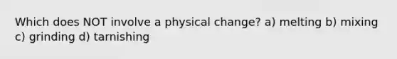 Which does NOT involve a physical change? a) melting b) mixing c) grinding d) tarnishing